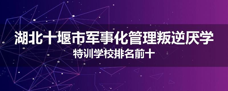 湖北十堰市军事化管理叛逆厌学特训学校排名前十