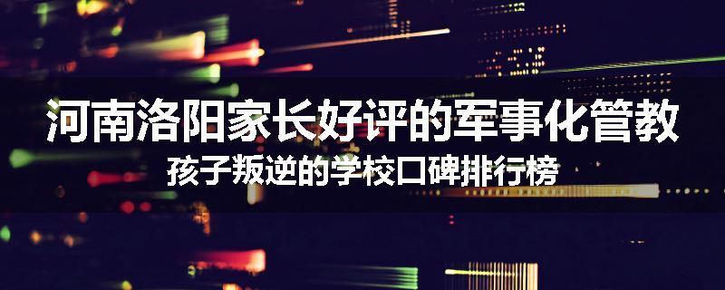 河南洛阳家长好评的军事化管教孩子叛逆的学校口碑排行榜