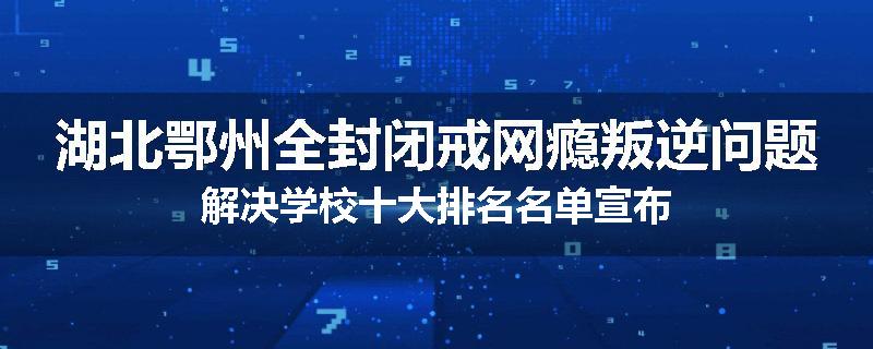 湖北鄂州全封闭戒网瘾叛逆问题解决学校十大排名名单宣布