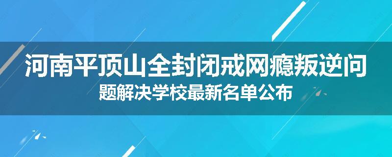 河南平顶山全封闭戒网瘾叛逆问题解决学校最新名单公布