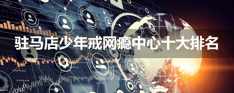 驻马店少年戒网瘾中心十大排名