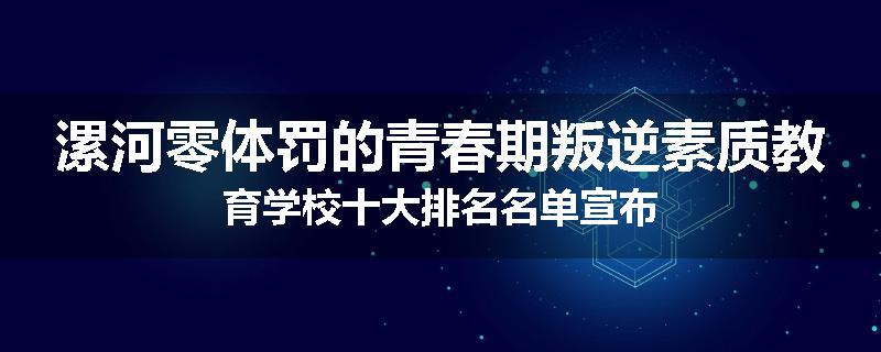 漯河零体罚的青春期叛逆素质教育学校十大排名名单宣布