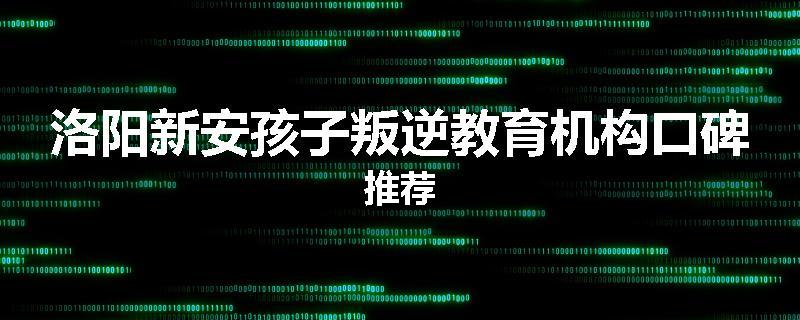 洛阳新安孩子叛逆教育机构口碑推荐