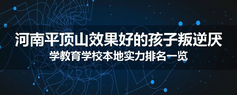 河南平顶山效果好的孩子叛逆厌学教育学校本地实力排名一览