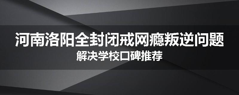 河南洛阳全封闭戒网瘾叛逆问题解决学校口碑推荐