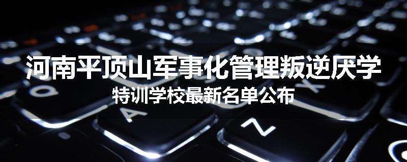 河南平顶山军事化管理叛逆厌学特训学校最新名单公布