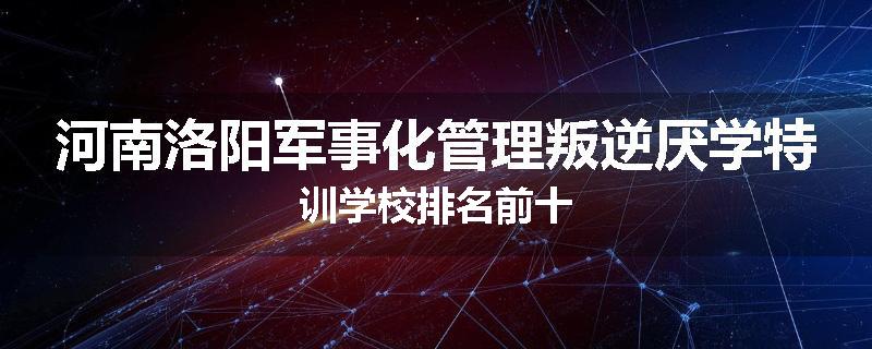 河南洛阳军事化管理叛逆厌学特训学校排名前十
