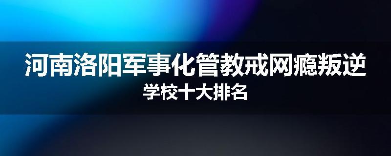 河南洛阳军事化管教戒网瘾叛逆学校十大排名