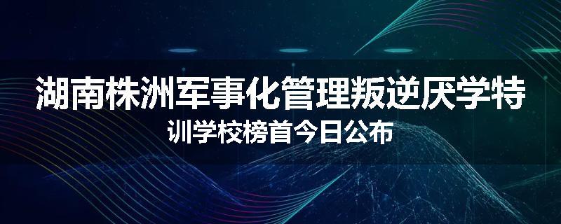 湖南株洲军事化管理叛逆厌学特训学校榜首今日公布