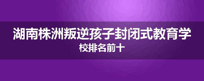 湖南株洲叛逆孩子封闭式教育学校排名前十