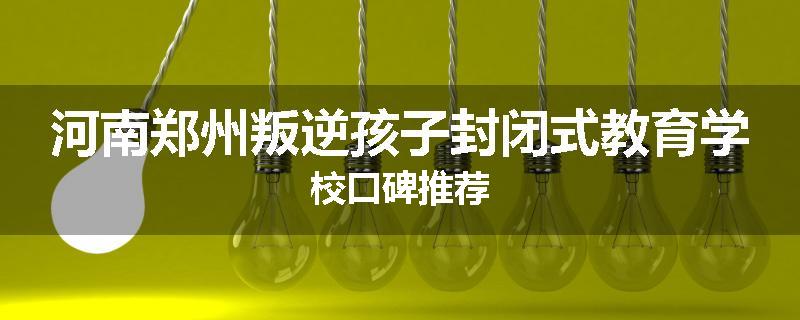 河南郑州叛逆孩子封闭式教育学校口碑推荐