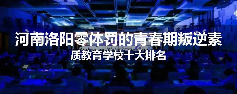 河南洛阳零体罚的青春期叛逆素质教育学校十大排名