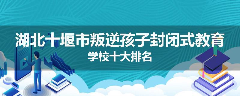 湖北十堰市叛逆孩子封闭式教育学校十大排名