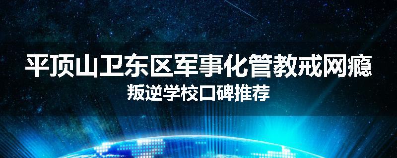 平顶山卫东区军事化管教戒网瘾叛逆学校口碑推荐