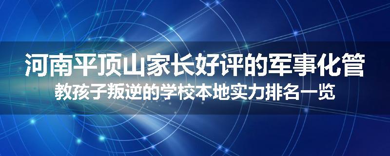 河南平顶山家长好评的军事化管教孩子叛逆的学校本地实力排名一览