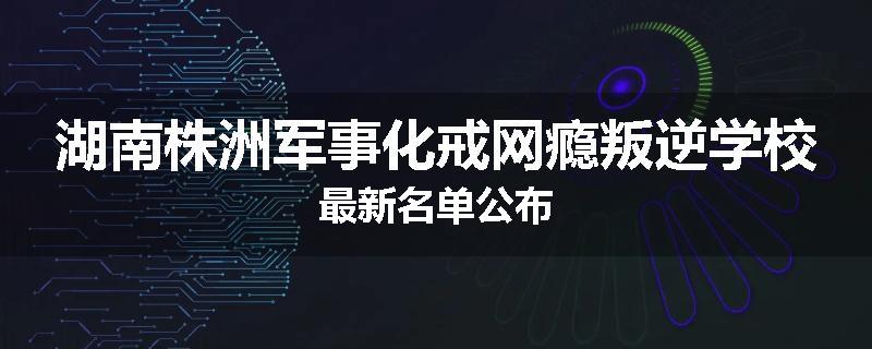 湖南株洲军事化戒网瘾叛逆学校最新名单公布