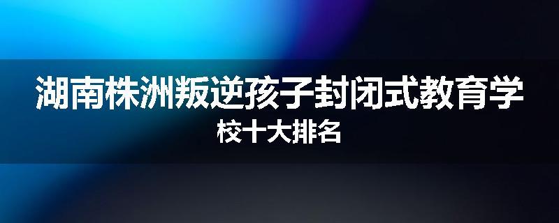 湖南株洲叛逆孩子封闭式教育学校十大排名