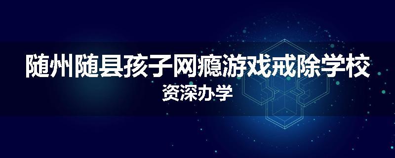 随州随县孩子网瘾游戏戒除学校资深办学