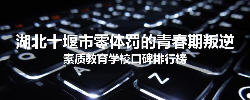 湖北十堰市零体罚的青春期叛逆素质教育学校口碑排行榜