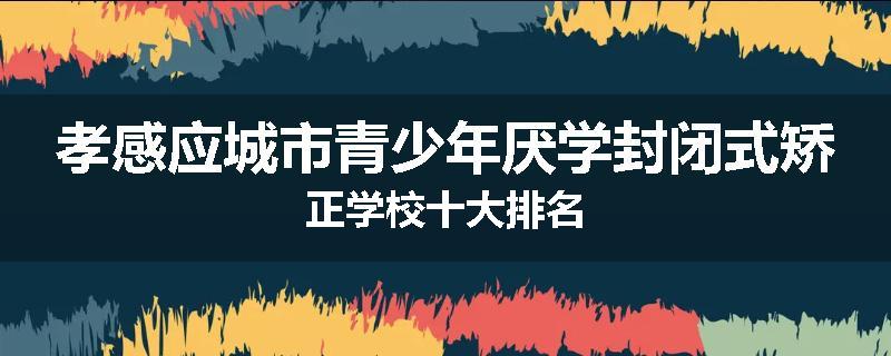 孝感应城市青少年厌学封闭式矫正学校十大排名