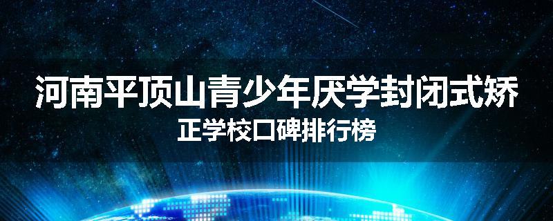 河南平顶山青少年厌学封闭式矫正学校口碑排行榜
