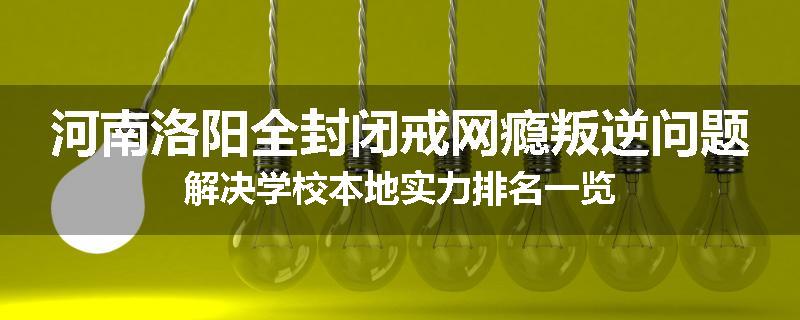 河南洛阳全封闭戒网瘾叛逆问题解决学校本地实力排名一览