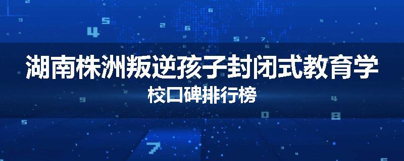 湖南株洲叛逆孩子封闭式教育学校口碑排行榜