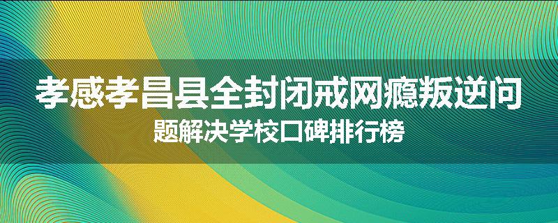 孝感孝昌县全封闭戒网瘾叛逆问题解决学校口碑排行榜