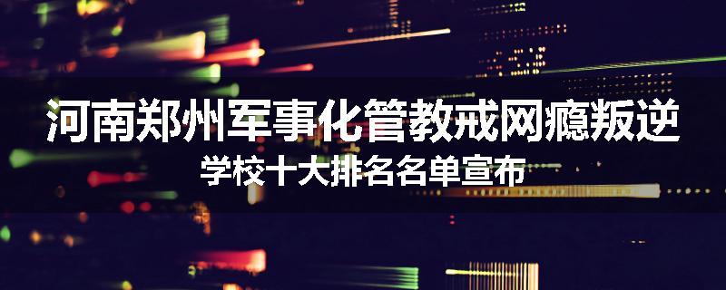 河南郑州军事化管教戒网瘾叛逆学校十大排名名单宣布