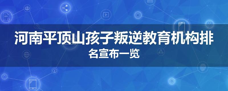 河南平顶山孩子叛逆教育机构排名宣布一览