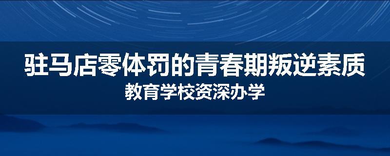 驻马店零体罚的青春期叛逆素质教育学校资深办学