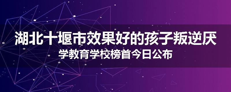 湖北十堰市效果好的孩子叛逆厌学教育学校榜首今日公布