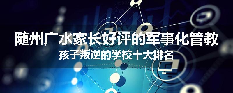 随州广水家长好评的军事化管教孩子叛逆的学校十大排名