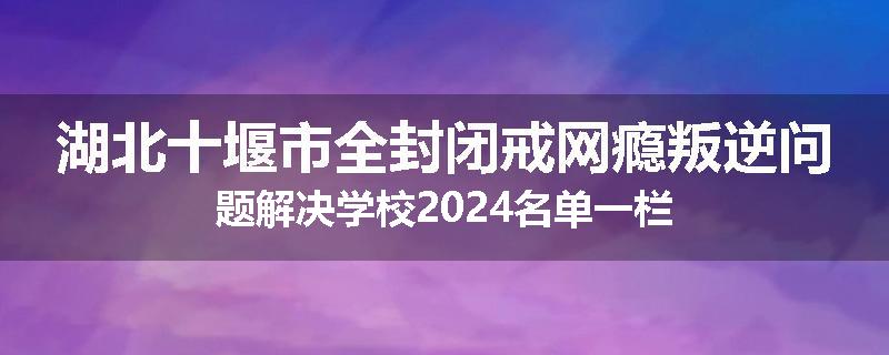 湖北十堰市全封闭戒网瘾叛逆问题解决学校2024名单一栏