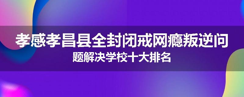 孝感孝昌县全封闭戒网瘾叛逆问题解决学校十大排名