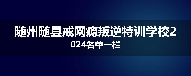 随州随县戒网瘾叛逆特训学校2024名单一栏