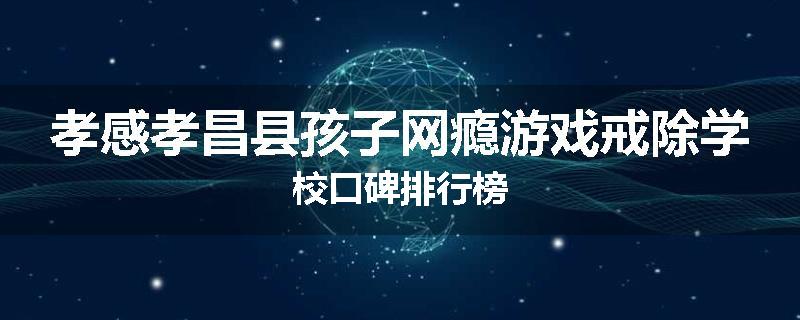 孝感孝昌县孩子网瘾游戏戒除学校口碑排行榜