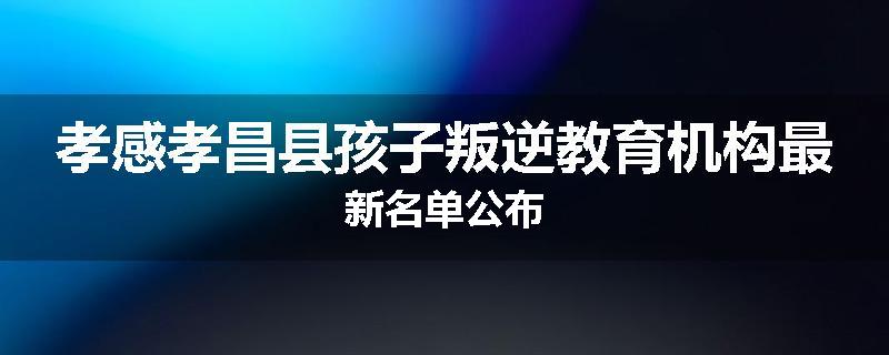 孝感孝昌县孩子叛逆教育机构最新名单公布