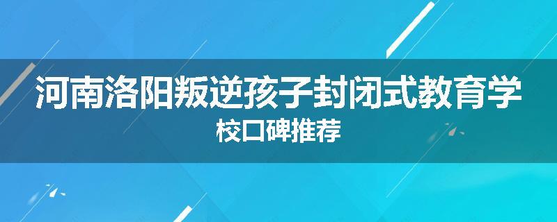 河南洛阳叛逆孩子封闭式教育学校口碑推荐