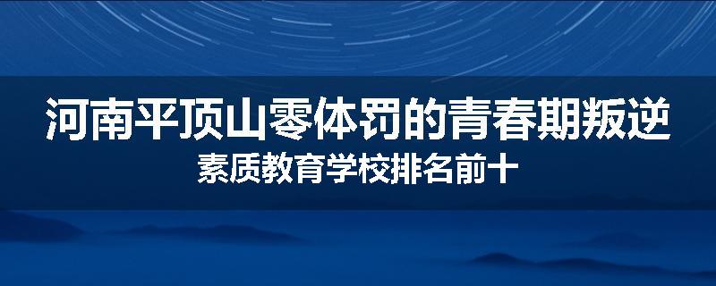 河南平顶山零体罚的青春期叛逆素质教育学校排名前十