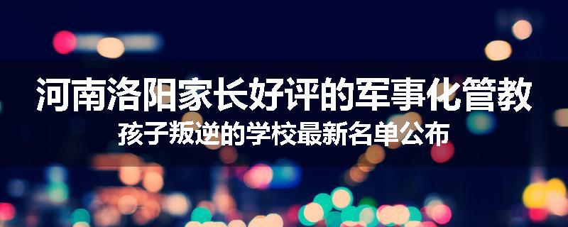 河南洛阳家长好评的军事化管教孩子叛逆的学校最新名单公布