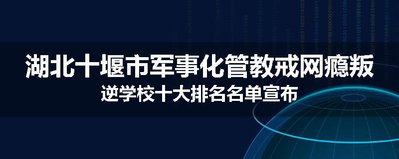 湖北十堰市军事化管教戒网瘾叛逆学校十大排名名单宣布