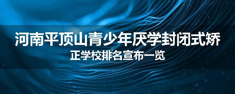 河南平顶山青少年厌学封闭式矫正学校排名宣布一览