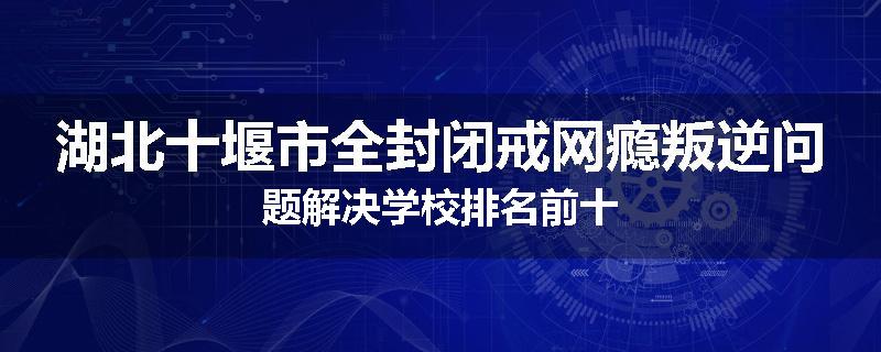 湖北十堰市全封闭戒网瘾叛逆问题解决学校排名前十