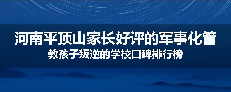 河南平顶山家长好评的军事化管教孩子叛逆的学校口碑排行榜