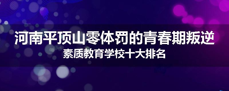 河南平顶山零体罚的青春期叛逆素质教育学校十大排名