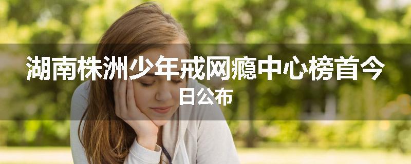 湖南株洲少年戒网瘾中心榜首今日公布