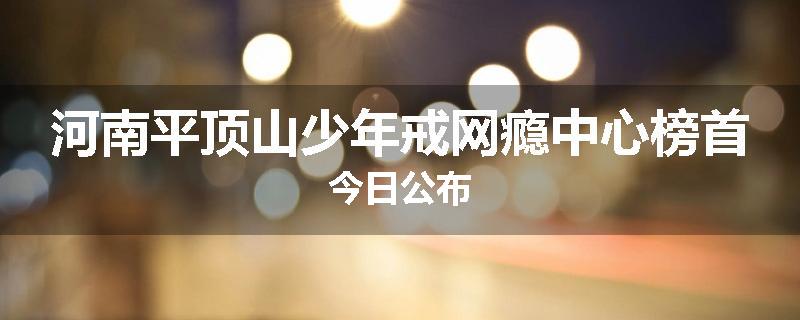 河南平顶山少年戒网瘾中心榜首今日公布
