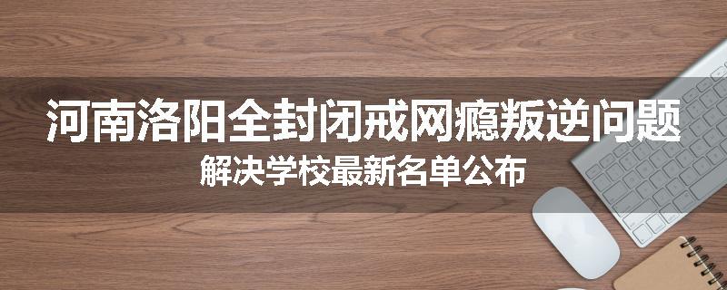 河南洛阳全封闭戒网瘾叛逆问题解决学校最新名单公布