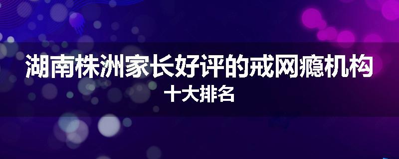 湖南株洲家长好评的戒网瘾机构十大排名
